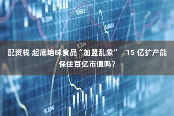 配资栈 起底绝味食品“加盟乱象”   15 亿扩产能保住百亿市值吗？