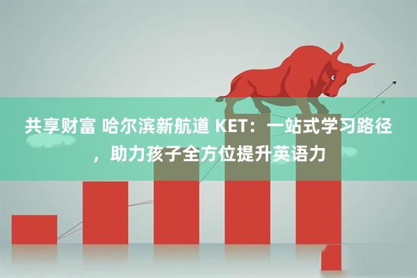 共享财富 哈尔滨新航道 KET：一站式学习路径，助力孩子全方位提升英语力