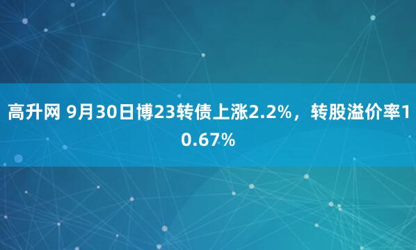 高升网 9月30日博23转债上涨2.2%，转股溢价率10.67%