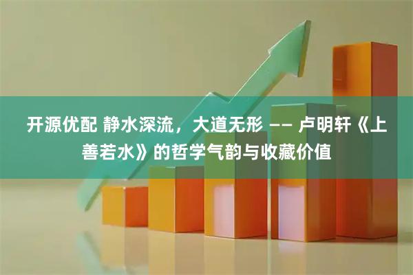 开源优配 静水深流，大道无形 —— 卢明轩《上善若水》的哲学气韵与收藏价值