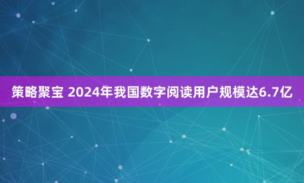 策略聚宝 2024年我国数字阅读用户规模达6.7亿