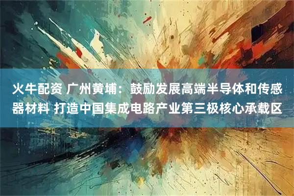 火牛配资 广州黄埔：鼓励发展高端半导体和传感器材料 打造中国集成电路产业第三极核心承载区