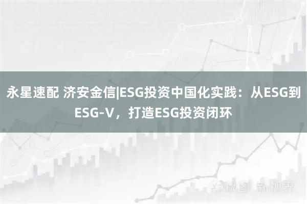 永星速配 济安金信|ESG投资中国化实践:从ESG到ESG-V,打造ESG投资闭环