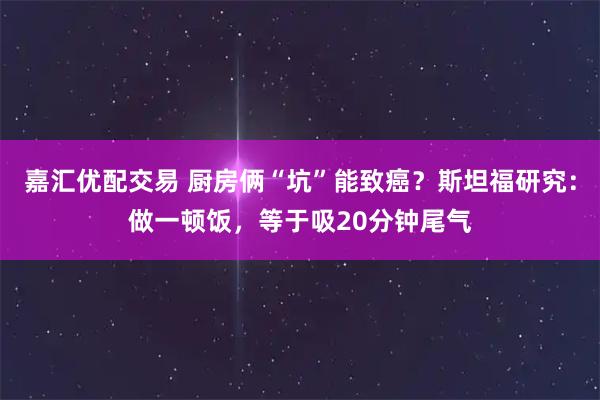 嘉汇优配交易 厨房俩“坑”能致癌?斯坦福研究:做一顿饭,等于吸20分钟尾气