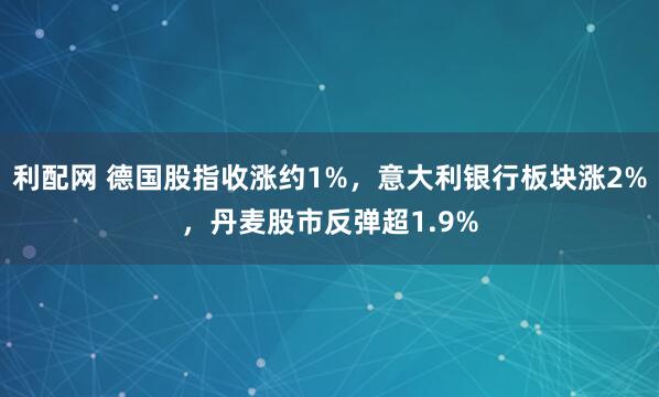 利配网 德国股指收涨约1%，意大利银行板块涨2%，丹麦股市反弹超1.9%