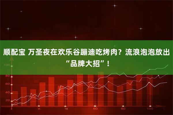 顺配宝 万圣夜在欢乐谷蹦迪吃烤肉?流浪泡泡放出“品牌大招”!