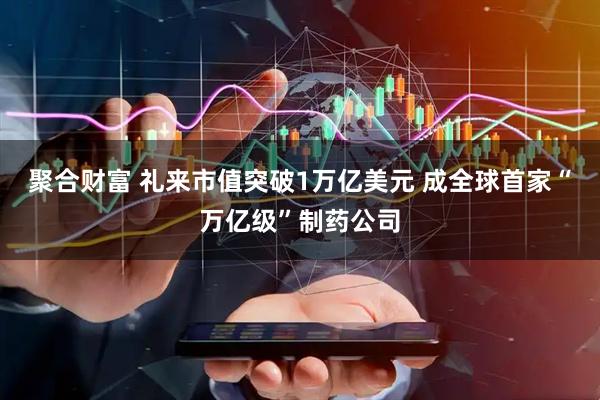聚合财富 礼来市值突破1万亿美元 成全球首家“万亿级”制药公司