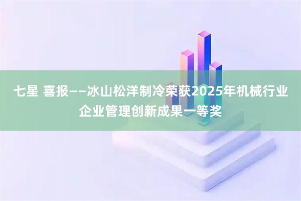 七星 喜报——冰山松洋制冷荣获2025年机械行业企业管理创新成果一等奖