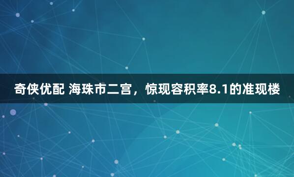 奇侠优配 海珠市二宫，惊现容积率8.1的准现楼