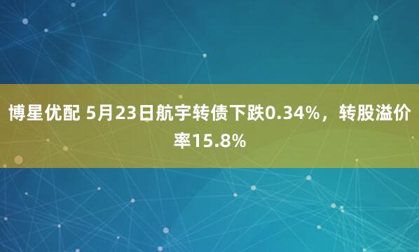 博星优配 5月23日航宇转债下跌0.34%，转股溢价率15.8%