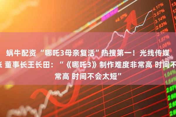 蜗牛配资 “哪吒3母亲复活”热搜第一！光线传媒股价大涨 董事长王长田：“《哪吒3》制作难度非常高 时间不会太短”