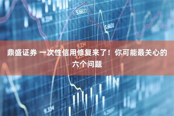 鼎盛证券 一次性信用修复来了!你可能最关心的六个问题