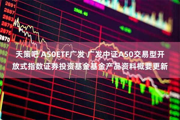 天策吧 A50ETF广发 广发中证A50交易型开放式指数证券投资基金基金产品资料概要更新