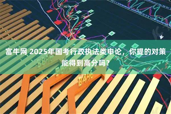 富牛网 2025年国考行政执法类申论，你提的对策能得到高分吗？