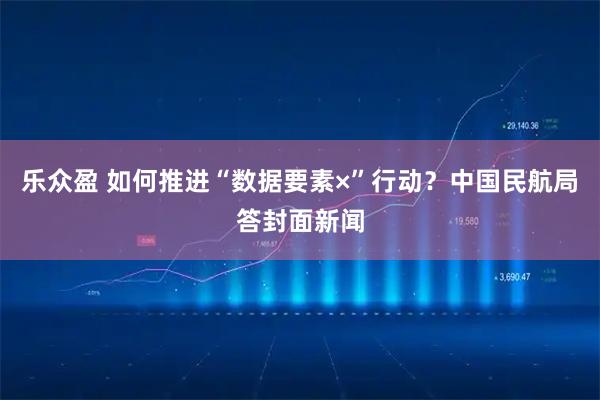 乐众盈 如何推进“数据要素×”行动?中国民航局答封面新闻