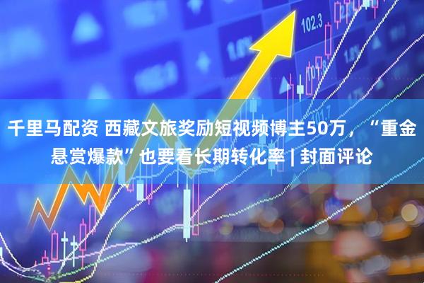 千里马配资 西藏文旅奖励短视频博主50万,“重金悬赏爆款”也要看长期转化率 | 封面评论