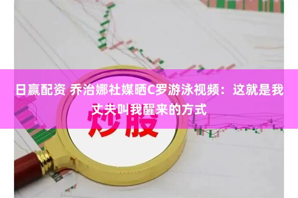 日赢配资 乔治娜社媒晒C罗游泳视频：这就是我丈夫叫我醒来的方式