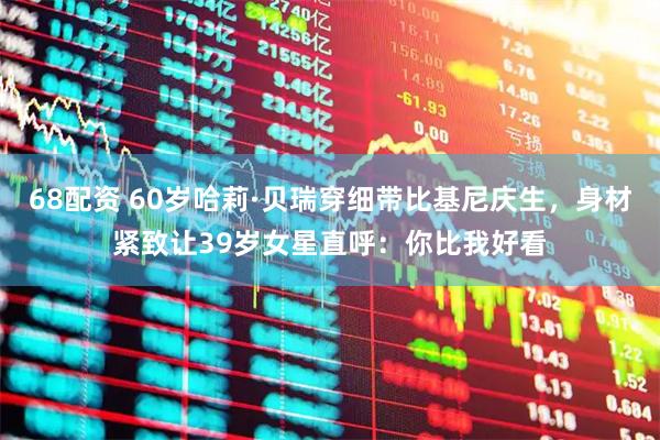 68配资 60岁哈莉·贝瑞穿细带比基尼庆生，身材紧致让39岁女星直呼：你比我好看
