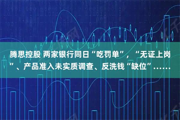 腾思控股 两家银行同日“吃罚单”，“无证上岗”、产品准入未实质调查、反洗钱“缺位”……