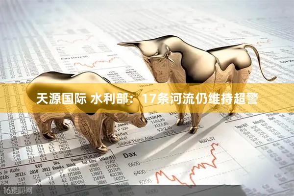 天源国际 水利部：17条河流仍维持超警